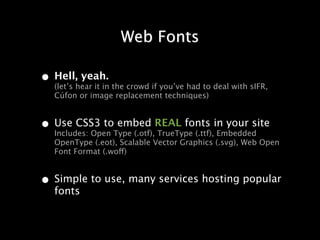 Web Fonts

• Hell,hear it in the crowd if you’ve had to deal with sIFR,
  (let’s
         yeah.
   Cúfon or image replacement techniques)


• Use CSS3 toType (.otf),REAL fonts in your site
  Includes: Open
                 embed
                         TrueType (.ttf), Embedded
   OpenType (.eot), Scalable Vector Graphics (.svg), Web Open
   Font Format (.woff)


• Simple to use, many services hosting popular
   fonts
 