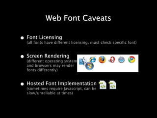 Web Font Caveats

• Font Licensing licensing, must check speciﬁc font)
  (all fonts have different


• Screen Rendering
  (different operating systems
   and browsers may render
   fonts differently)


• Hosted Font Implementation
  (sometimes require Javascript, can be
   slow/unreliable at times)
 