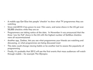 •   A mobile app Get Glue lets people „checkin‟ to show what TV programmes they are
    watching
•   Since mid-2010 it has...