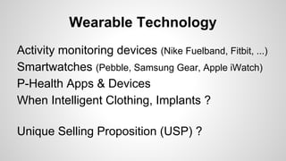Wearable Technology
Activity monitoring devices (Nike Fuelband, Fitbit, ...)
Smartwatches (Pebble, Samsung Gear, Apple iWatch)
P-Health Apps & Devices
When Intelligent Clothing, Implants ?
Unique Selling Proposition (USP) ?
 