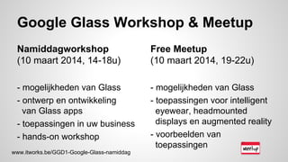 Google Glass Workshop & Meetup
Namiddagworkshop
(10 maart 2014, 14-18u)
- mogelijkheden van Glass
- ontwerp en ontwikkeling
van Glass apps
- toepassingen in uw business
- hands-on workshop
Free Meetup
(10 maart 2014, 19-22u)
- mogelijkheden van Glass
- toepassingen voor intelligent
eyewear, headmounted
displays en augmented reality
- voorbeelden van
toepassingen
www.itworks.be/GGD1-Google-Glass-namiddag
 