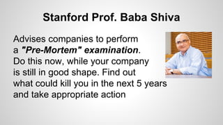 Stanford Prof. Baba Shiva
Advises companies to perform
a "Pre-Mortem" examination.
Do this now, while your company
is still in good shape. Find out
what could kill you in the next 5 years
and take appropriate action
 