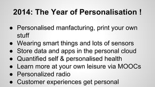 2014: The Year of Personalisation !
● Personalised manfacturing, print your own
stuff
● Wearing smart things and lots of sensors
● Store data and apps in the personal cloud
● Quantified self & personalised health
● Learn more at your own leisure via MOOCs
● Personalized radio
● Customer experiences get personal
 