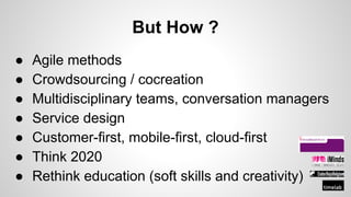 But How ?
● Agile methods
● Crowdsourcing / cocreation
● Multidisciplinary teams, conversation managers
● Service design
● Customer-first, mobile-first, cloud-first
● Think 2020
● Rethink education (soft skills and creativity)
 