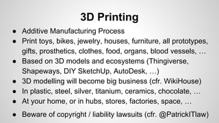 3D Printing
● Additive Manufacturing Process
● Print toys, bikes, jewelry, houses, furniture, all prototypes,
gifts, prosthetics, clothes, food, organs, blood vessels, …
● Based on 3D models and ecosystems (Thingiverse,
Shapeways, DIY SketchUp, AutoDesk, …)
● 3D modelling will become big business (cfr. WikiHouse)
● In plastic, steel, silver, titanium, ceramics, chocolate, …
● At your home, or in hubs, stores, factories, space, …
● Beware of copyright / liability lawsuits (cfr. @PatrickITlaw)
 