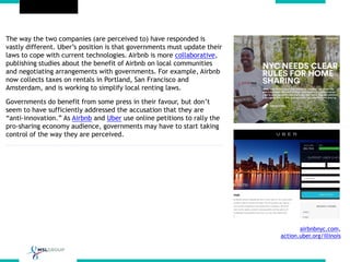The way the two companies (are perceived to) have responded is
vastly different. Uber’s position is that governments must update their
laws to cope with current technologies. Airbnb is more collaborative,
publishing studies about the benefit of Airbnb on local communities
and negotiating arrangements with governments. For example, Airbnb
now collects taxes on rentals in Portland, San Francisco and
Amsterdam, and is working to simplify local renting laws.
Governments do benefit from some press in their favour, but don’t
seem to have sufficiently addressed the accusation that they are
“anti-innovation.” As Airbnb and Uber use online petitions to rally the
pro-sharing economy audience, governments may have to start taking
control of the way they are perceived.
airbnbnyc.com,
action.uber.org/illinois
 