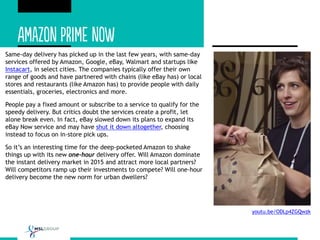 Same-day delivery has picked up in the last few years, with same-day
services offered by Amazon, Google, eBay, Walmart and startups like
Instacart, in select cities. The companies typically offer their own
range of goods and have partnered with chains (like eBay has) or local
stores and restaurants (like Amazon has) to provide people with daily
essentials, groceries, electronics and more.
People pay a fixed amount or subscribe to a service to qualify for the
speedy delivery. But critics doubt the services create a profit, let
alone break even. In fact, eBay slowed down its plans to expand its
eBay Now service and may have shut it down altogether, choosing
instead to focus on in-store pick ups.
So it’s an interesting time for the deep-pocketed Amazon to shake
things up with its new one-hour delivery offer. Will Amazon dominate
the instant delivery market in 2015 and attract more local partners?
Will competitors ramp up their investments to compete? Will one-hour
delivery become the new norm for urban dwellers?
youtu.be/ODLp4ZGQwzk
 