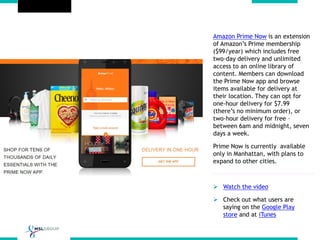 Amazon Prime Now is an extension
of Amazon’s Prime membership
($99/year) which includes free
two-day delivery and unlimited
access to an online library of
content. Members can download
the Prime Now app and browse
items available for delivery at
their location. They can opt for
one-hour delivery for $7.99
(there’s no minimum order), or
two-hour delivery for free –
between 6am and midnight, seven
days a week.
Prime Now is currently available
only in Manhattan, with plans to
expand to other cities.
 Watch the video
 Check out what users are
saying on the Google Play
store and at iTunes
 