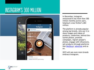 In December, Instagram
announced it has more than 300
million monthly active users,
helping it cross Twitter’s 284
million.
The platform is already popular
among top brands, who use it to
share images and videos of
products, celebrities, behind-the-
scenes photos, promote
campaigns, regram people’s
photos, engage with influencers,
sell products (through platforms
like like2buy), advertise and so
on.
2015 will see even more brands
embrace Instagram.
 