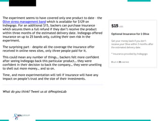 The experiment seems to have covered only one product to date – the
Olive stress management band which is available for $129 on
Indiegogo. For an additional $15, backers can purchase insurance
which secures them a full refund if they don’t receive the product
within three months of the estimated delivery date. Indiegogo offered
insurance on up to 25 bands only, cutting their own risk in the
experiment.
The surprising part – despite all the coverage the insurance offer
received in online news sites, only three people paid for it.
This could mean any number of things… backers felt more confident
after seeing Indiegogo back this particular product… they were
confident in their decision to back the company… they were unwilling
to shell out more money… and so on.
Time, and more experimentation will tell if insurance will have any
impact on people’s trust and the size of their investments.
What do you think? Tweet us at @PeoplesLab
 