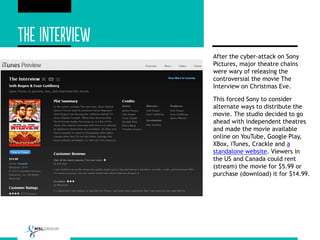 After the cyber-attack on Sony
Pictures, major theatre chains
were wary of releasing the
controversial the movie The
Interview on Christmas Eve.
This forced Sony to consider
alternate ways to distribute the
movie. The studio decided to go
ahead with independent theatres
and made the movie available
online on YouTube, Google Play,
XBox, iTunes, Crackle and a
standalone website. Viewers in
the US and Canada could rent
(stream) the movie for $5.99 or
purchase (download) it for $14.99.
 