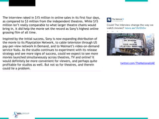The Interview raked in $15 million in online sales in its first four days,
as compared to $3 million from the independent theatres. While $15
million isn’t really comparable to what larger theatre chains would
bring in, it did help the movie set the record as Sony’s highest online
grossing film of all time.
Inspired by the initial success, Sony is now expanding distribution of
the movie to its Playstation Network, to cable television through US
pay-per-view network In Demand, and to Walmart’s video-on-demand
service Vudu. As the studio continues to experiment with its release
strategy and see more signs of success, could we expect to see more
movies launched simultaneously across theatres, TV and online? It
would definitely be more convenient for viewers, and perhaps quite
profitable for studios as well. But not so for theatres, and therein
could lie a problem.
twitter.com/TheNationalUAE
 