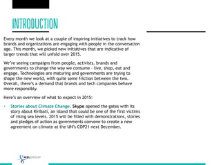 Every month we look at a couple of inspiring initiatives to track how
brands and organizations are engaging with people in the conversation
age. This month, we picked new initiatives that are indicative of
larger trends that will unfold over 2015.
We’re seeing campaigns from people, activists, brands and
governments to change the way we consume – live, shop, eat and
engage. Technologies are maturing and governments are trying to
shape the new world, with quite some friction between the two.
Overall, there’s a demand that brands and tech companies behave
more responsibly.
Here’s an overview of what to expect in 2015:
• Stories about Climate Change. Skype opened the gates with its
story about Kiribati, an island that could be one of the first victims
of rising sea levels. 2015 will be filled with demonstrations, stories
and pledges of action as governments convene to create a new
agreement on climate at the UN’s COP21 next December.
 