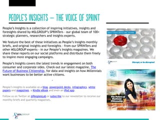 People’s Insights is a collection of inspiring initiatives, insights and
foresights shared by MSLGROUP’s SPRINTers – our global team of 100+
strategic planners, researchers and insights experts.
We feature the best of these initiatives as People’s Insights monthly
briefs, and original insights and foresights – from our SPRINTers and
other MSLGROUP experts - in our People’s Insights magazines. We
share these reports on our social platforms and distribute them freely
to inspire more engaging campaigns.
People’s Insights covers the latest trends in engagement on both
consumer and corporate sides. Check out our latest magazine, The
Future of Business Citizenship, for data and insights on how Millennials
want businesses to be better active citizens.
*
People’s Insights is available as a blog, powerpoint decks, infographics, white
papers and magazines, a Kindle eBook and even an iPad app.
Follow us on Twitter at @PeoplesLab or subscribe to our newsletter to receive our
monthly briefs and quarterly magazines.
 
