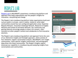 People’s Lab is MSLGROUP’s proprietary crowdsourcing platform and
approach that helps organizations tap into people’s insights for
innovation, storytelling and change.
The People’s Lab crowdsourcing platform helps organizations build and
nurture public or private, web or mobile, hosted or white label
communities around four pre-configured application areas: Expertise
Request Network, Innovation Challenge Network, Research & Insights
Network and Contest & Activation Network. Our community and
gaming features encourage people to share rich content, vote/
comment on other people’s content and collaborate to find innovative
solutions.
The People’s Lab crowdsourcing platform and approach forms the core
of our distinctive insights and foresight approach, which consists of
four elements: organic conversation analysis, MSLGROUP’s own insight
communities, client specific insights communities, and ethnographic
deep dives into these communities. The People’s Insights reports
showcase our capability in crowdsourcing and analyzing insights from
conversations and communities.
 