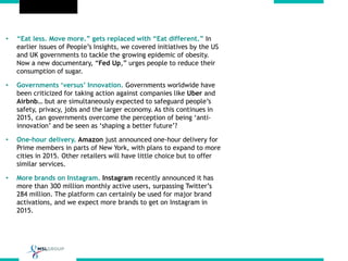 • “Eat less. Move more.” gets replaced with “Eat different.” In
earlier issues of People’s Insights, we covered initiatives by the US
and UK governments to tackle the growing epidemic of obesity.
Now a new documentary, “Fed Up,” urges people to reduce their
consumption of sugar.
• Governments ‘versus’ Innovation. Governments worldwide have
been criticized for taking action against companies like Uber and
Airbnb… but are simultaneously expected to safeguard people’s
safety, privacy, jobs and the larger economy. As this continues in
2015, can governments overcome the perception of being ‘anti-
innovation’ and be seen as ‘shaping a better future’?
• One-hour delivery. Amazon just announced one-hour delivery for
Prime members in parts of New York, with plans to expand to more
cities in 2015. Other retailers will have little choice but to offer
similar services.
• More brands on Instagram. Instagram recently announced it has
more than 300 million monthly active users, surpassing Twitter’s
284 million. The platform can certainly be used for major brand
activations, and we expect more brands to get on Instagram in
2015.
 