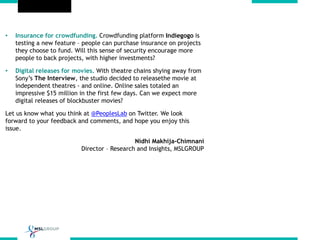 • Insurance for crowdfunding. Crowdfunding platform Indiegogo is
testing a new feature – people can purchase insurance on projects
they choose to fund. Will this sense of security encourage more
people to back projects, with higher investments?
• Digital releases for movies. With theatre chains shying away from
Sony’s The Interview, the studio decided to releasethe movie at
independent theatres - and online. Online sales totaled an
impressive $15 million in the first few days. Can we expect more
digital releases of blockbuster movies?
Let us know what you think at @PeoplesLab on Twitter. We look
forward to your feedback and comments, and hope you enjoy this
issue.
Nidhi Makhija-Chimnani
Director – Research and Insights, MSLGROUP
 