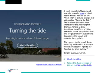 together.skype.com/en-us/kiribati
A great example is Skype, which
shared a powerful story of island
nation Kiribati which is on the
“front line” of climate change. In a
video called “Turning the Tide,”
Skype follows journalist Anna
Therese Day and photographer
Gianluca Panella as they
investigate the effects of higher
sea levels on the people of Kiribati
and the government’s dual efforts
to preserve the islands and
relocate the population.
The connect to the brand? Skype
helps Day and Panella, a “modern
mobile news team,” “get to the
heart of the story quickly.”
Simple, subtle, powerful.
 Watch the video
 Follow the duo’s coverage of
Kiribati on CNN and Mashable
 