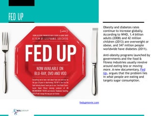 fedupmovie.com
Obesity and diabetes rates
continue to increase globally.
According to WHO, 1.4 billion
adults (2008) and 42 million
children (2013) are overweight or
obese, and 347 million people
worldwide have diabetes (2011).
Anti-obesity programs launched by
governments and the food &
fitness industries usually revolve
around eating less or moving
more. A new documentary, Fed
Up, argues that the problem lies
in what people are eating and
targets sugar consumption.
 