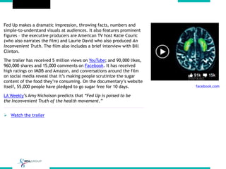 Fed Up makes a dramatic impression, throwing facts, numbers and
simple-to-understand visuals at audiences. It also features prominent
figures – the executive producers are American TV host Katie Couric
(who also narrates the film) and Laurie David who also produced An
Inconvenient Truth. The film also includes a brief interview with Bill
Clinton.
The trailer has received 5 million views on YouTube; and 90,000 likes,
960,000 shares and 15,000 comments on Facebook. It has received
high ratings on IMDB and Amazon, and conversations around the film
on social media reveal that it’s making people scrutinize the sugar
content of the food they’re consuming. On the documentary’s website
itself, 55,000 people have pledged to go sugar free for 10 days.
LA Weekly’s Amy Nicholson predicts that “Fed Up is poised to be
the Inconvenient Truth of the health movement.”
 Watch the trailer
 