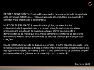 BEDDED GENEROSITY: Os cidadãos cansados de uma sociedade desgastada
pela corrupção, falcatruas..., resgatam atos de generosidade, promovendo à
caridade mais pragmática e colaborativa.

MULTICULTURALIDADE: A conectividade global, os intercâmbios
culturais/estudantis/profissionais e a democratização do transporte aéreo
proporcionam uma fusão de diversas culturas. Como exemplo cito a
democratização da moda que está muito semelhante em todos os cantos do
mundo e ao mesmo tempo se alimenta de culturas distintas para lançar suas
coleções.

BACK TO BASICS: A volta ao básico, ao simples, é outro aspecto apontado. Esta
tendência está relacionada à busca de um consumo funcional, descomplicado, da
negação do complexo, do menos é mais. Como exemplo cito os produtos simples,
pequenos e baratos (não necessariamente) como os netbooks.
 