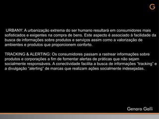 URBANY: A urbanização extrema do ser humano resultará em consumidores mais
sofisticados e exigentes na compra de bens. Este aspecto é associado à facilidade da
busca de informações sobre produtos e serviços assim como a valorização de
ambientes e produtos que proporcionem conforto.

TRACKING & ALERTING: Os consumidores passam a rastrear informações sobre
produtos e corporações a fim de fomentar alertas de práticas que não sejam
socialmente responsáveis. A conectividade facilita a busca de informações “tracking” e
a divulgação “alerting” de marcas que realizam ações socialmente indesejadas.
 