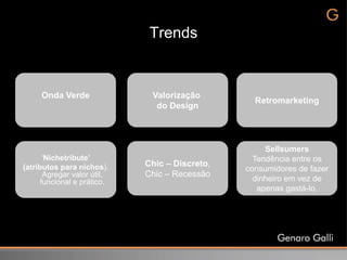 Trends


     Onda Verde               Valorização
                                                  Retromarketing
                               do Design



                                                     Sellsumers
       „Nichetribute’                             Tendência entre os
(atributos para nichos).     Chic – Discreto,
                                                consumidores de fazer
       Agregar valor útil,   Chic – Recessão
      funcional e prático.                        dinheiro em vez de
                                                   apenas gastá-lo.
 