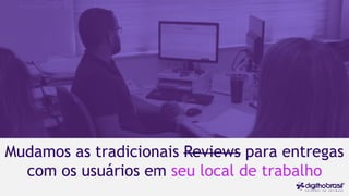 Mudamos as tradicionais Reviews para entregas
com os usuários em seu local de trabalho
 