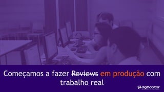 Começamos a fazer Reviews em produção com
trabalho real
 