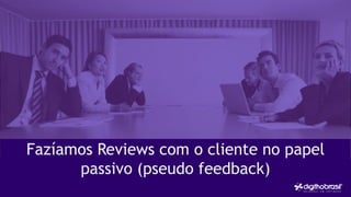 Fazíamos Reviews com o cliente no papel
passivo (pseudo feedback)
 