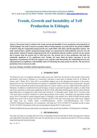 ISSN 2349-7823
International Journal of Recent Research in Life Sciences (IJRRLS)
Vol. 3, Issue 4, pp: (10-13), Month: October - December 2016, Available at: www.paperpublications.org
Page | 10
Paper Publications
Trends, Growth and Instability of Teff
Production in Ethiopia
Eyob Bezabeh
Abstract: The present study is related to the trends, growth and instability of area, production and productivity of
Teff in Ethiopia. The study is based on secondary data of Teff production, area and yield for the period of 2000/01
to 2014/15 using the compounded annual growth rate, cuddy Della Vally Index and Decomposition analysis. The
study analyzed that, a positive annual percentage change was experienced in yield production and area over the
study period. Analysis of annual compound growth rate in production showed a positive growth rate per annum
that is greater than the growth rate in yield and area. The growth rate in area, production and yield was
statistically significant at 1% significance level. Further, the study fitted the linear regression to test the
dependency of production of Teff on its respective area. And the result showed that, the relationship between area
and production was significant. And instability index of Teff during the study period are also low. The increase in
production is due to increase in yield.
Keywords: Ethiopia, Instability and Decomposition analysis.
1. INTRODUCTION
Tef (Eragrostis tef), is an important and major staple cereal crop, which have pivotal role in the country's food security
and farmers' lively hood in Ethiopia. It is extensively cultivated in many parts of Ethiopia (Fufa, B., B. Behute, R.
Simons, and T. Berhe. 2011). Since teff is an excellently adapted crop to the changing environments in the country,
farmers face low risk. The nutritional status of tef grains is comparable to that of the other major world cereals. The grain
of Teff is used as whole flour mostly for processing injera (or caabitaa, budeena, tayeta), a staple food for the majority of
Ethiopians. In addition to traditional foods and beverages, tef grain is processed for gluten free markets, in infant foods
and various snack bars as whole grain supplement to the diet. On the other hand, both the grains and straw fetch relatively
high market prices in comparison to other cereal crops (Assefa, K., S. Chanyalew and Z. Tadele. 2013). Tef straw (chid)
is the main source of feed for ruminants in various agro-ecologies of the country. According to the agricultural sample
survey 2014/15 provided by central statistical agency of Ethiopia, at the national level, about 6536,605 private peasant
holders have grown Teff on about 3,016,053.75 hectares (24.02% of the total cereal crops area), while maize, sorghum
and wheat took up, 16.80% (about 2,110,209.61hectares), 14.58% (1,831,600.45hectares) and 13.25%
(1,663,837.58hectares) respectively. As to production, Teff made up 17.57% (47,506,572.79 quintals) second to maize
26.76% (72,349,551.02 quintals) of the total cereal production during 2014/15 meher session.
With this backdrop the present study aimed at assessing the trends, growth and instability of Teff production in Ethiopia.
2. METHODOLOGY
The study was based on secondary data from CSA. Compounded Annual Growth Rate (CAGR), Decomposition Analysis
and Cuddy Della Valle Index (CDVI) were used. The growth rates (r) of area, production and yield of Teff were estimated
using Semi-log trend function/formula:
lnyt = a + bt + ε
 