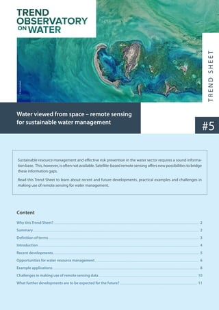 Sustainable resource management and effective risk prevention in the water sector requires a sound informa-
tion base. This, however, is often not available. Satellite-based remote sensing offers new possibilities to bridge
these information gaps.
Read this Trend Sheet to learn about recent and future developments, practical examples and challenges in
making use of remote sensing for water management.
#5
Water viewed from space – remote sensing
for sustainable water management
Content
Why this Trend Sheet?......................................................................................................................................................................................................................... 2
Summary........................................................................................................................................................................................................................................................ 2
Definition of terms................................................................................................................................................................................................................................. 3
Introduction................................................................................................................................................................................................................................................ 4
Recent developments.......................................................................................................................................................................................................................... 5
Opportunities for water resource management............................................................................................................................................................ 6
Example applications.......................................................................................................................................................................................................................... 8
Challenges in making use of remote sensing data................................................................................................................................................... 10
What further developments are to be expected for the future?.................................................................................................................... 11
©
Nasa,
Unsplash
 