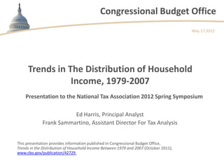 Congressional Budget Office
                                                                                       May 17,2012




     Trends in The Distribution of Household
                Income, 1979-2007
    Presentation to the National Tax Association 2012 Spring Symposium

                        Ed Harris, Principal Analyst
             Frank Sammartino, Assistant Director For Tax Analysis


This presentation provides information published in Congressional Budget Office,
Trends in the Distribution of Household Income Between 1979 and 2007 (October 2011),
www.cbo.gov/publication/42729.
 