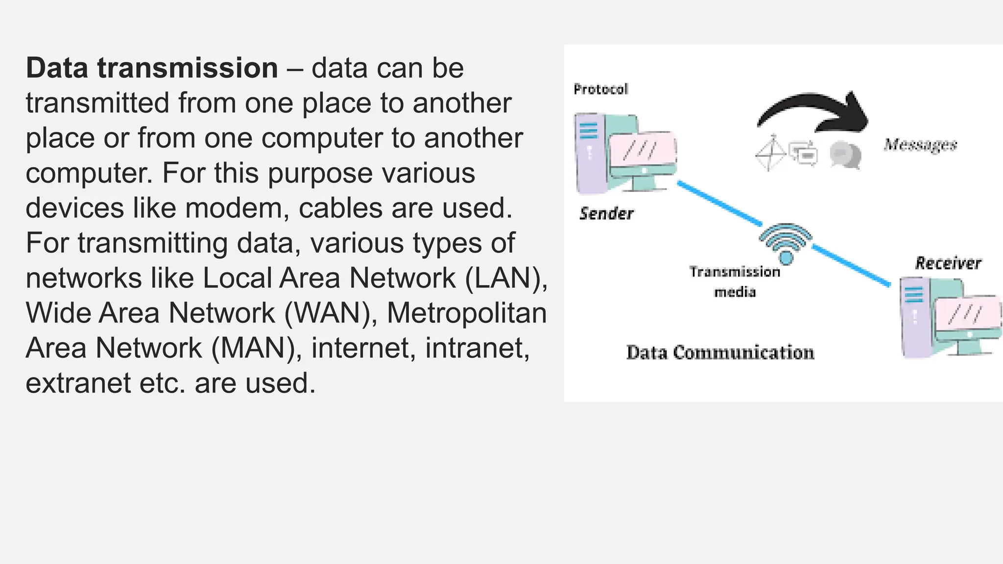 Data transmission – data can be
transmitted from one place to another
place or from one computer to another
computer. For this purpose various
devices like modem, cables are used.
For transmitting data, various types of
networks like Local Area Network (LAN),
Wide Area Network (WAN), Metropolitan
Area Network (MAN), internet, intranet,
extranet etc. are used.
 