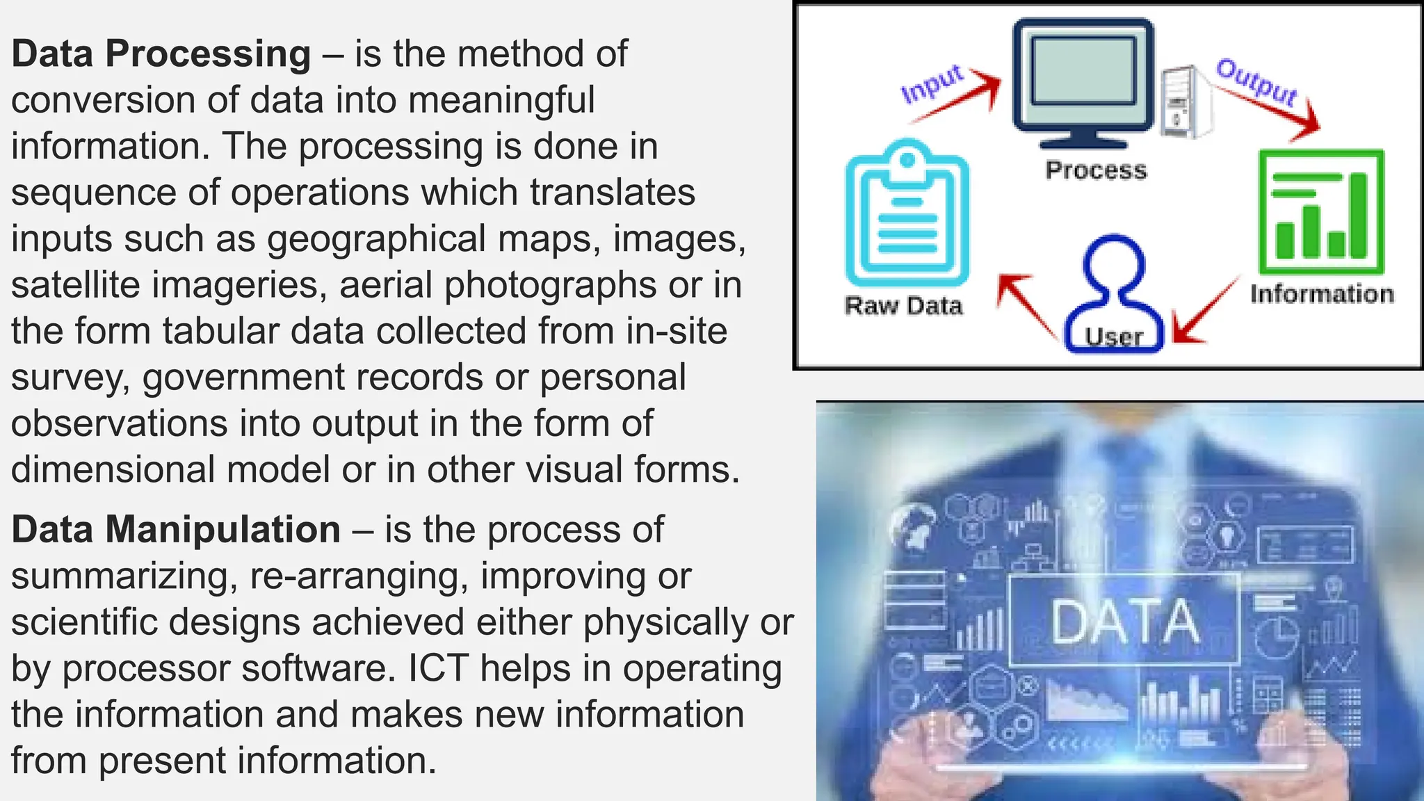 Data Processing – is the method of
conversion of data into meaningful
information. The processing is done in
sequence of operations which translates
inputs such as geographical maps, images,
satellite imageries, aerial photographs or in
the form tabular data collected from in-site
survey, government records or personal
observations into output in the form of
dimensional model or in other visual forms.
Data Manipulation – is the process of
summarizing, re-arranging, improving or
scientific designs achieved either physically or
by processor software. ICT helps in operating
the information and makes new information
from present information.
 