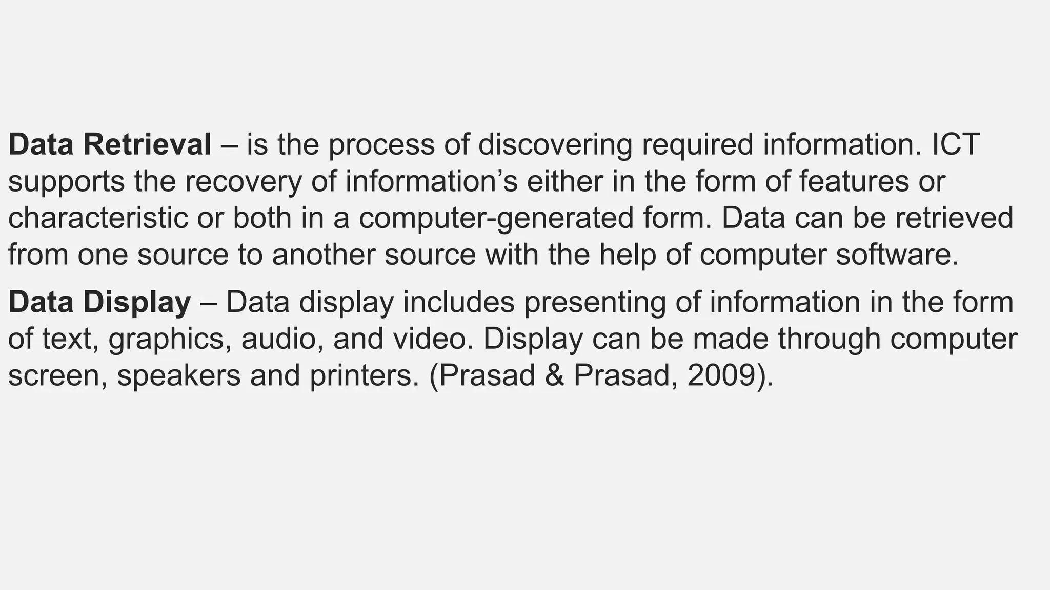 Data Retrieval – is the process of discovering required information. ICT
supports the recovery of information’s either in the form of features or
characteristic or both in a computer-generated form. Data can be retrieved
from one source to another source with the help of computer software.
Data Display – Data display includes presenting of information in the form
of text, graphics, audio, and video. Display can be made through computer
screen, speakers and printers. (Prasad & Prasad, 2009).
 