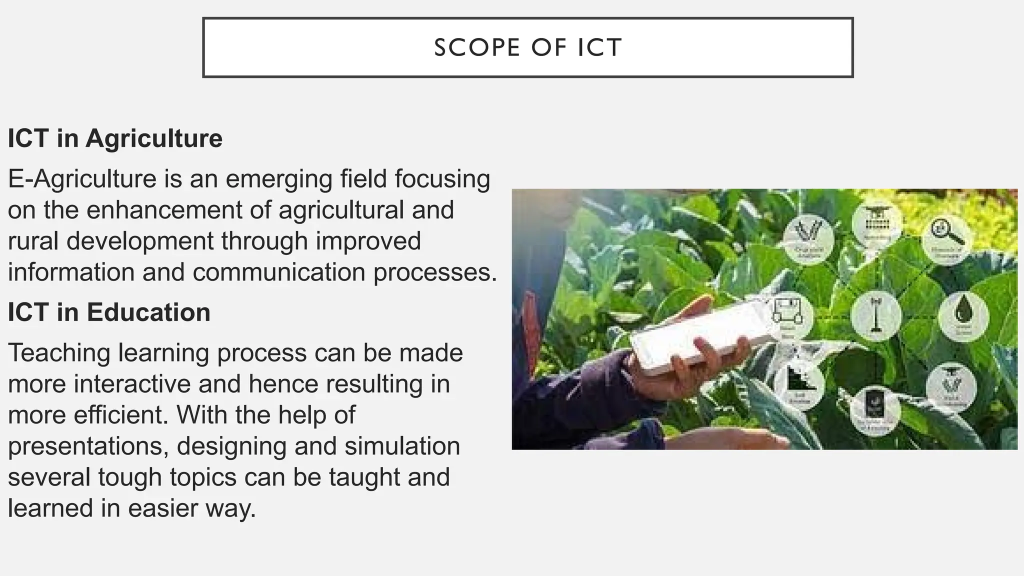 SCOPE OF ICT
ICT in Agriculture
E-Agriculture is an emerging field focusing
on the enhancement of agricultural and
rural development through improved
information and communication processes.
ICT in Education
Teaching learning process can be made
more interactive and hence resulting in
more efficient. With the help of
presentations, designing and simulation
several tough topics can be taught and
learned in easier way.
 