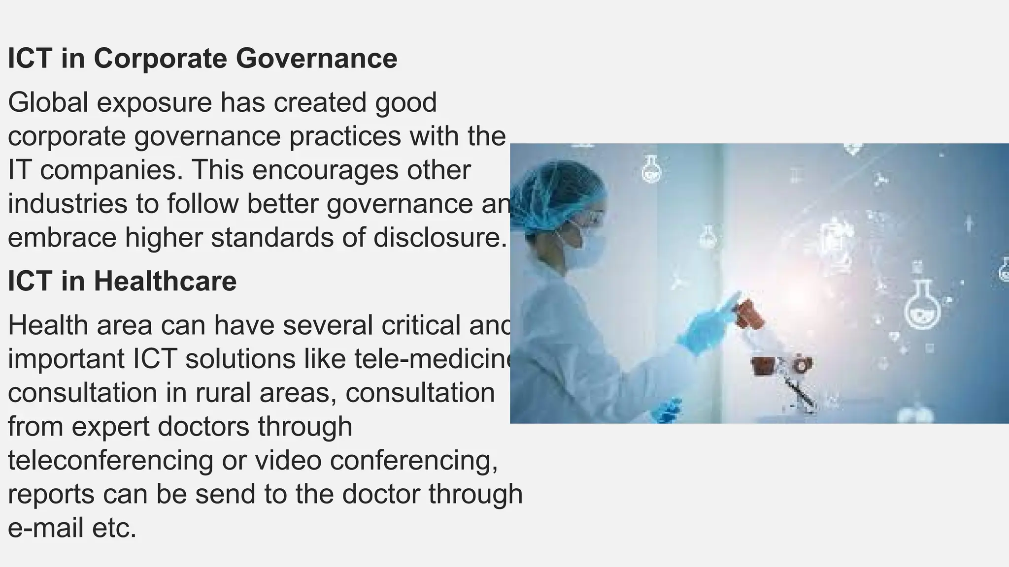 ICT in Corporate Governance
Global exposure has created good
corporate governance practices with the
IT companies. This encourages other
industries to follow better governance and
embrace higher standards of disclosure.
ICT in Healthcare
Health area can have several critical and
important ICT solutions like tele-medicine
consultation in rural areas, consultation
from expert doctors through
teleconferencing or video conferencing,
reports can be send to the doctor through
e-mail etc.
 