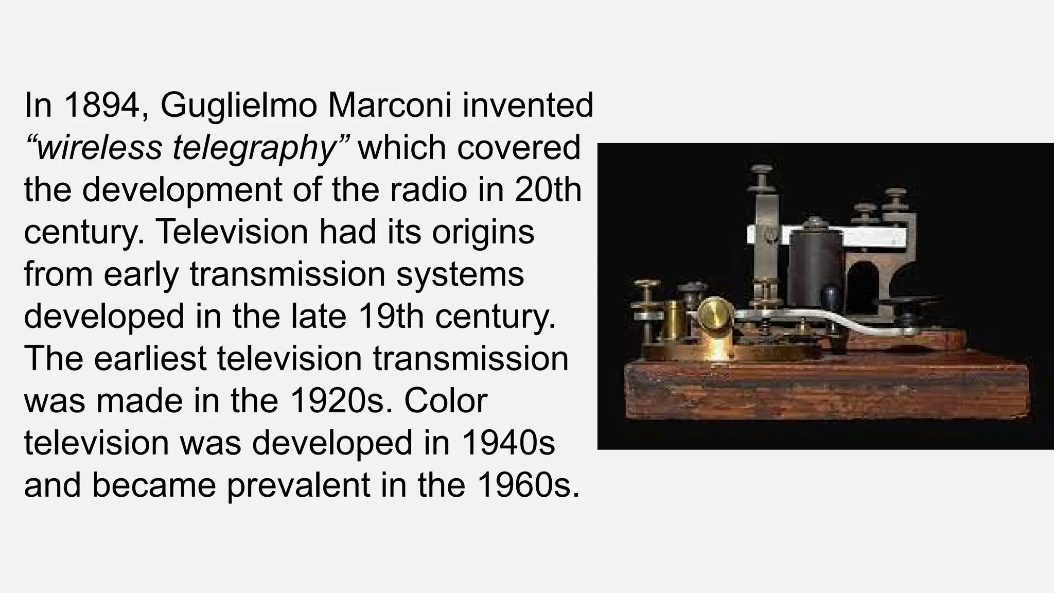 In 1894, Guglielmo Marconi invented
“wireless telegraphy” which covered
the development of the radio in 20th
century. Television had its origins
from early transmission systems
developed in the late 19th century.
The earliest television transmission
was made in the 1920s. Color
television was developed in 1940s
and became prevalent in the 1960s.
 