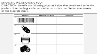 KNOWING ME, KNOWING YOU!
DIRECTION. Identify the following pictures below that considered to be the
product of technology evolution and write its function. Write your answer
on the separate sheet.
 