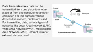 Data transmission – data can be
transmitted from one place to another
place or from one computer to another
computer. For this purpose various
devices like modem, cables are used.
For transmitting data, various types of
networks like Local Area Network (LAN),
Wide Area Network (WAN), Metropolitan
Area Network (MAN), internet, intranet,
extranet etc. are used.
 