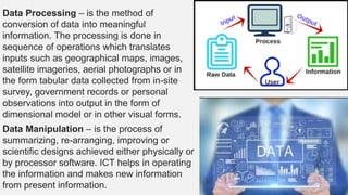 Data Processing – is the method of
conversion of data into meaningful
information. The processing is done in
sequence of operations which translates
inputs such as geographical maps, images,
satellite imageries, aerial photographs or in
the form tabular data collected from in-site
survey, government records or personal
observations into output in the form of
dimensional model or in other visual forms.
Data Manipulation – is the process of
summarizing, re-arranging, improving or
scientific designs achieved either physically or
by processor software. ICT helps in operating
the information and makes new information
from present information.
 