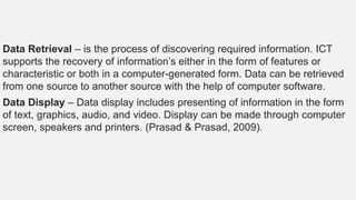Data Retrieval – is the process of discovering required information. ICT
supports the recovery of information’s either in the form of features or
characteristic or both in a computer-generated form. Data can be retrieved
from one source to another source with the help of computer software.
Data Display – Data display includes presenting of information in the form
of text, graphics, audio, and video. Display can be made through computer
screen, speakers and printers. (Prasad & Prasad, 2009).
 