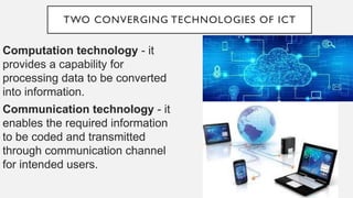 TWO CONVERGING TECHNOLOGIES OF ICT
Computation technology - it
provides a capability for
processing data to be converted
into information.
Communication technology - it
enables the required information
to be coded and transmitted
through communication channel
for intended users.
 