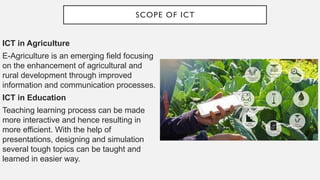 SCOPE OF ICT
ICT in Agriculture
E-Agriculture is an emerging field focusing
on the enhancement of agricultural and
rural development through improved
information and communication processes.
ICT in Education
Teaching learning process can be made
more interactive and hence resulting in
more efficient. With the help of
presentations, designing and simulation
several tough topics can be taught and
learned in easier way.
 