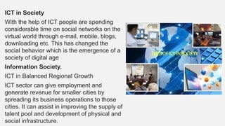 ICT in Society
With the help of ICT people are spending
considerable time on social networks on the
virtual world through e-mail, mobile, blogs,
downloading etc. This has changed the
social behavior which is the emergence of a
society of digital age
Information Society.
ICT in Balanced Regional Growth
ICT sector can give employment and
generate revenue for smaller cities by
spreading its business operations to those
cities. It can assist in improving the supply of
talent pool and development of physical and
social infrastructure.
 
