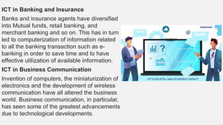 ICT in Banking and Insurance
Banks and insurance agents have diversified
into Mutual funds, retail banking, and
merchant banking and so on. This has in turn
led to computerization of information related
to all the banking transaction such as e-
banking in order to save time and to have
effective utilization of available information.
ICT in Business Communication
Invention of computers, the miniaturization of
electronics and the development of wireless
communication have all altered the business
world. Business communication, in particular,
has seen some of the greatest advancements
due to technological developments.
 