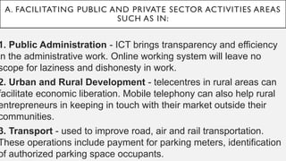 A. FACILITATING PUBLIC AND PRIVATE SECTOR ACTIVITIES AREAS
SUCH AS IN:
1. Public Administration - ICT brings transparency and efficiency
in the administrative work. Online working system will leave no
scope for laziness and dishonesty in work.
2. Urban and Rural Development - telecentres in rural areas can
facilitate economic liberation. Mobile telephony can also help rural
entrepreneurs in keeping in touch with their market outside their
communities.
3. Transport - used to improve road, air and rail transportation.
These operations include payment for parking meters, identification
of authorized parking space occupants.
 