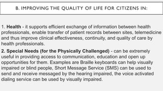 B. IMPROVING THE QUALITY OF LIFE FOR CITIZENS IN:
1. Health - it supports efficient exchange of information between health
professionals, enable transfer of patient records between sites, telemedicine
and thus improve clinical effectiveness, continuity, and quality of care by
health professionals.
2. Special Needs (for the Physically Challenged) - can be extremely
useful in providing access to communication, education and open up
opportunities for them. Examples are Braille keyboards can help visually
impaired or blind people, Short Message Service (SMS) can be used to
send and receive messaged by the hearing impaired, the voice activated
dialing service can be used by visually impaired.
 