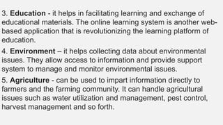 3. Education - it helps in facilitating learning and exchange of
educational materials. The online learning system is another web-
based application that is revolutionizing the learning platform of
education.
4. Environment – it helps collecting data about environmental
issues. They allow access to information and provide support
system to manage and monitor environmental issues.
5. Agriculture - can be used to impart information directly to
farmers and the farming community. It can handle agricultural
issues such as water utilization and management, pest control,
harvest management and so forth.
 